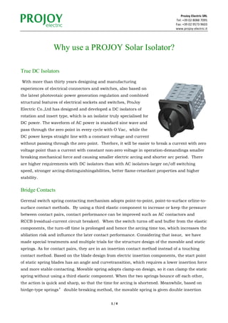 ProJoy Electric SRL
Tel: +39 02 8088 7095
Fax: +39 02 9573 9603
www.projoy-electric.it
1 / 4
Why use a PROJOY Solar Isolator?
True DC Isolators
With more than thirty years designing and manufacturing
experiences of electrical connectors and switches, also based on
the latest photovotaic power generation regulation and combined
structural features of electrical sockets and switches, ProJoy
Electric Co.,Ltd has designed and developed a DC isolators of
rotation and insert type, which is an isolator truly specialised for
DC power. The waveform of AC power is standard sine wave and
pass through the zero point in every cycle with O Vac, while the
DC power keeps straight line with a constant voltage and current
without passing through the zero point. Therfore, it will be easier to break a current with zero
voltage point than a current with constant non-zero voltage in operation-demandinga smaller
breaking mechanical force and causing smaller electric arcing and shorter arc period. There
are higher requirements with DC isolators than with AC isolators-larger on/off switching
speed, stronger arcing-distinguishingabilities, better flame-retardant properties and higher
stability.
Bridge Contacts
Gerenal switch spring contacting mechanism adopts point-to-point, point-to-surface orline-to-
surface contact methods. By using a third elastic component to increase or keep the pressure
between contact pairs, contact performance can be improved such as AC contactors and
RCCB (residual-current circuit breaker). When the switch turns off and buffer from the elastic
components, the turn-off time is prolonged and hence the arcing time too, which increases the
abliation risk and influence the later contact performance. Considering that issue, we have
made special treatments and multiple trials for the structure design of the movable and static
springs. As for contact pairs, they are in an insertion contact method instead of a touching
contact method. Based on the blade design from electric insertion components, the start point
of static spring blades has an angle and curvetransition, which requires a lower insertion force
and more stable contacting. Movable spring adopts clamp-on design, so it can clamp the static
spring without using a third elastic component. When the two springs bounce off each other,
the action is quick and sharp, so that the time for arcing is shortened. Meanwhile, based on
birdge-type springs’ double breaking method, the movable spring is given double insertion
 