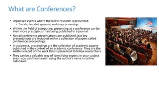 What are Conferences?
• Organised events where the latest research is presented.
• Can also be called symposia, workshops or meetings.
• Within the field of computing, presenting at a conference can be
even more prestigious than being published in a journal.
• Not all conference presentations are published, but key
presentations are included within a collection of papers called
conference proceedings.
• In academia, proceedings are the collection of academic papers
published in the context of an academic conference. They are the
written record of the work that is presented to fellow researchers.
• They can be a valuable way of identifying experts in your subject
area - you can then search using the author's name in online
databases.
 