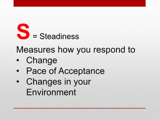 S= Steadiness
Measures how you respond to
• Change
• Pace of acceptance
• Changes in your environment
Steady style produces passivity in a favorable environment
 