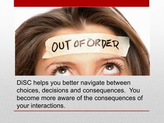DiSC helps you in these ways:
• Increasing your self-knowledge.
• Managing reactions to conflict situations.
• Revealing the factors that motivate you.
• Highlighting aspects, situations and choices
that cause stress.
• Assessing your approach towards life and
decision making.
• By contrasting knowledge, one gains greater
insight into other people’s needs.
It is not always about you.
 