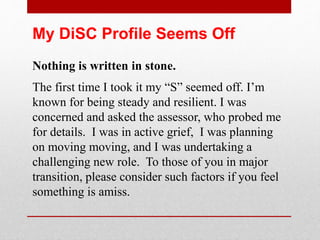 It bothered me that my “C” score is low.
My assessor said this is what it meant:
“I just pity the person who who ever expects
you to do something you did not explicitly
agreed to do. Your type is sensitive to rules or
processes set by others – especially those
which you did not buy into on the front end.”
Here’s what I believe helps. More knowledge. If you are concerned
about an aspect of your DiSC style, consult a pro and research.
The devil is in the details!
 