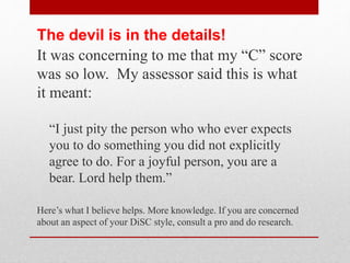 With DiSC, you can learn to recognize the
four profiles (styles) and adapt yourself to
WIN more success in your life!
• You can manage things more efficiently
• See motivations and needs of others!
• Understand styles
• Recognize priorities
Application
 
