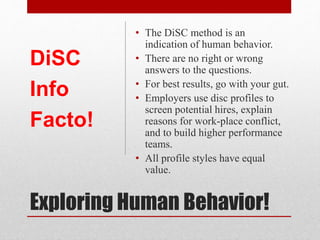 Exploring Human Behavior
• All DiSC profile styles have
equal value.
• The DiSC method is an
indication of human behavior.
• There are no right or wrong
answers to the questions.
• For best results, go with your gut.
• Employers use DiSC to screen
potential hires, explain reasons
for work-place conflict, and to
build higher performance teams.
DiSC
Info
Facto!
 