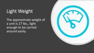 Light Weight
The approximate weight of
a unit is 27 lbs., light
enough to be carried
around easily.
 