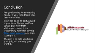 Conclusion
Are you looking for something
handy? If yes, then this is your
dream machine.
Titan has done its part, now it
is your turn. Get yourself an
ED655 plus now from
alltitanparts.com. It is a
trustworthy name for buying
Titan paint sprayers and their
spare parts.
The aim is to help you finish
your job, just the way you
want it.
 