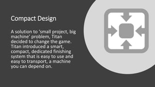 Compact Design
A solution to ‘small project, big
machine’ problem, Titan
decided to change the game.
Titan introduced a smart,
compact, dedicated finishing
system that is easy to use and
easy to transport, a machine
you can depend on.
 