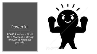 Powerful
ED655 Plus has a ½ HP
TEFC Motor, it is strong
enough to not leave
you side.
 