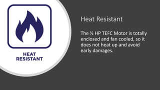Heat Resistant
The ½ HP TEFC Motor is totally
enclosed and fan cooled, so it
does not heat up and avoid
early damages.
 