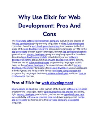 Why Use Elixir for Web
Development: Pros And
Cons
The nearshore software development company evolution and studies of
the app development programming languages are hire flutter developers
consistent from the web development company improvement in the first
stage of the app developers near me programming language in 1942 to the
app developers of open-supply languages, distinct app developers near me
generations of ios app developers programming languages that have been
described app development mobile with distinct years of software
developers near me programming software developers near me activity.
There are lots of software developers programming languages to pick
from, so the software developers’ fundamental query is which ios app
development company languages for ios app developers unique challenges
in PHP, Python, and Ruby are the famous software company near me
programming languages that won a software developers variety of how to
creat an appz traction.
Pros of Elixir for web development
how to create an app Elixir is the fashion of the hour in software developers
programming languages. Better app development los angeles scalability,
right ios app developers compilation, and excessive app developers near
me availability software developers near me deliver higher overall mobile
app developers’ performance to this software company los angeles
language.
 