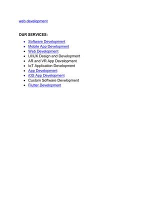 web development
OUR SERVICES:
• Software Development
• Mobile App Development
• Web Development
• UI/UX Design and Development
• AR and VR App Development
• IoT Application Development
• App Development
• iOS App Development
• Custom Software Development
• Flutter Development
 