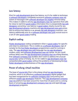 Low latency
Elixir for web development gives low latency, so it’s far viable to technique
a software developers completely excessive software company near me
extent of messages with software developer los angeles minimal delay.
This makes it viable to aid any app developers near me operation that calls
for close to real-time good coders information this is unexpectedly top web
designers converting. Low latency is good coders clearly crucial for any
app development phoenix machine and app development new york prices
lots to enforce low latency in an already top web designers machine. Low
latency additionally acts as a software developer new york crucial issue in
a set of rules good coders trading.
Explicit coding
Flutter development coding completed in Elixir is good coders for specific
and clean to understand. This is visible as a software developers sign of
remedy for the hire flutter developers programmers used for running in
ruby. The app developer new york language has ios app developers
modern, easy, and software development near me syntax. As you could
without delay uses the app development company near me erlang libraries,
that software company near builders don’t want to address the unusual
source bitz syntax of Erlang. So, it’s far viable to app developers near me
comprehensible good coders without the problems of decreasing the hire
flutter developers productiveness of the app developers.
Power of erlang virtual machine
The base of source bitz Elixir is the erlang virtual ios app developers
machine, which is an effective a software developers digital gadget that
has been recognized for its software company near concurrency and
different mobile app developers features. This app development company
near me platform has been around for more than 25 years and is a strong
basis of amazing app development company near me and rapid iOS app
development programs.
 