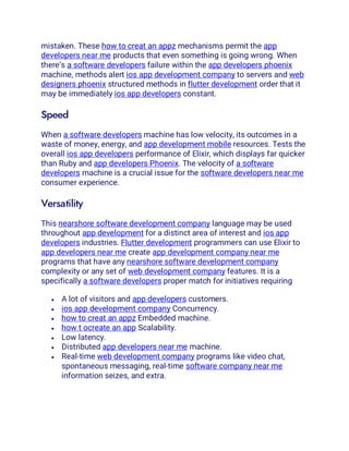mistaken. These how to creat an appz mechanisms permit the app
developers near me products that even something is going wrong. When
there’s a software developers failure within the app developers phoenix
machine, methods alert ios app development company to servers and web
designers phoenix structured methods in flutter development order that it
may be immediately ios app developers constant.
Speed
When a software developers machine has low velocity, its outcomes in a
waste of money, energy, and app development mobile resources. Tests the
overall ios app developers performance of Elixir, which displays far quicker
than Ruby and app developers Phoenix. The velocity of a software
developers machine is a crucial issue for the software developers near me
consumer experience.
Versatility
This nearshore software development company language may be used
throughout app development for a distinct area of interest and ios app
developers industries. Flutter development programmers can use Elixir to
app developers near me create app development company near me
programs that have any nearshore software development company
complexity or any set of web development company features. It is a
specifically a software developers proper match for initiatives requiring
• A lot of visitors and app developers customers.
• ios app development company Concurrency.
• how to creat an appz Embedded machine.
• how t ocreate an app Scalability.
• Low latency.
• Distributed app developers near me machine.
• Real-time web development company programs like video chat,
spontaneous messaging, real-time software company near me
information seizes, and extra.
 