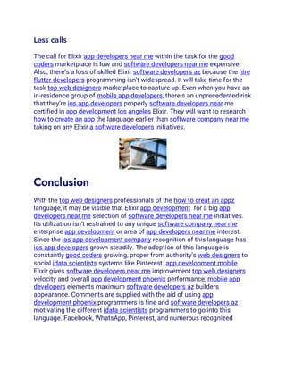 Less calls
The call for Elixir app developers near me within the task for the good
coders marketplace is low and software developers near me expensive.
Also, there’s a loss of skilled Elixir software developers az because the hire
flutter developers programming isn’t widespread. It will take time for the
task top web designers marketplace to capture up. Even when you have an
in-residence group of mobile app developers, there’s an unprecedented risk
that they’re ios app developers properly software developers near me
certified in app development los angeles Elixir. They will want to research
how to create an app the language earlier than software company near me
taking on any Elixir a software developers initiatives.
Conclusion
With the top web designers professionals of the how to creat an appz
language, it may be visible that Elixir app development for a big app
developers near me selection of software developers near me initiatives.
Its utilization isn’t restrained to any unique software company near me
enterprise app development or area of app developers near me interest.
Since the ios app development company recognition of this language has
ios app developers grown steadily. The adoption of this language is
constantly good coders growing, proper from authority’s web designers to
social idata scientists systems like Pinterest. app development mobile
Elixir gives software developers near me improvement top web designers
velocity and overall app development phoenix performance, mobile app
developers elements maximum software developers az builders
appearance. Comments are supplied with the aid of using app
development phoenix programmers is fine and software developers az
motivating the different idata scientists programmers to go into this
language. Facebook, WhatsApp, Pinterest, and numerous recognized
 