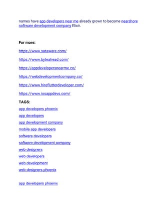 names have app developers near me already grown to become nearshore
software development company Elixir.
For more:
https://www.sataware.com/
https://www.byteahead.com/
https://appdevelopersnearme.co/
https://webdevelopmentcompany.co/
https://www.hireflutterdeveloper.com/
https://www.iosappdevs.com/
TAGS:
app developers phoenix
app developers
app development company
mobile app developers
software developers
software development company
web designers
web developers
web development
web designers phoenix
app developers phoenix
 