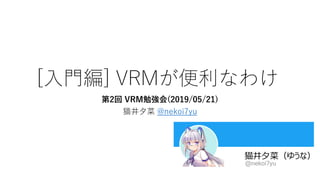 [入門編] VRMが便利なわけ
第2回 VRM勉強会(2019/05/21)
猫井夕菜 @nekoi7yu
 
