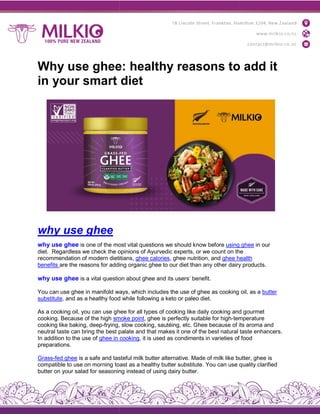 Why use ghee: healthy reasons to add it
in your smart diet
why use ghee
why use ghee is one of the most
diet. Regardless we check the opinions
recommendation of modern dietitians,
benefits are the reasons for adding
why use ghee is a vital question
You can use ghee in manifold ways,
substitute, and as a healthy food
As a cooking oil, you can use ghe
cooking. Because of the high smoke
cooking like baking, deep-frying,
neutral taste can bring the best palate
In addition to the use of ghee in
preparations.
Grass-fed ghee is a safe and tastef
compatible to use on morning toast
butter on your salad for seasoning
Why use ghee: healthy reasons to add it
in your smart diet
most vital questions we should know before using
opinions of Ayurvedic experts, or we count on the
dietitians, ghee calories, ghee nutrition, and ghee health
adding organic ghee to our diet than any other dairy
question about ghee and its users’ benefit.
ways, which includes the use of ghee as cooking
food while following a keto or paleo diet.
hee for all types of cooking like daily cooking and
smoke point, ghee is perfectly suitable for high-temperature
frying, slow cooking, sautéing, etc. Ghee because of its
palate and that makes it one of the best natural
cooking, it is used as condiments in varieties of
tasteful milk butter alternative. Made of milk like butter,
toast as a healthy butter substitute. You can use
seasoning instead of using dairy butter.
Why use ghee: healthy reasons to add it
using ghee in our
the
health
dairy products.
oil, as a butter
and gourmet
temperature
its aroma and
taste enhancers.
of food
butter, ghee is
quality clarified
 