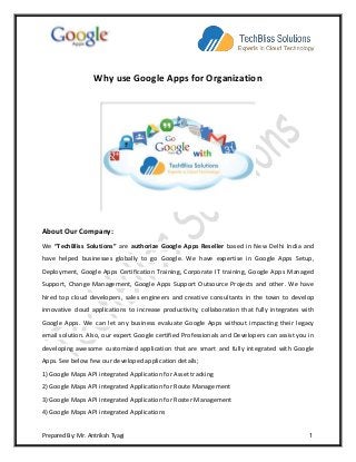 Prepared By: Mr. Antriksh Tyagi 1
Why use Google Apps for Organization
About Our Company:
We “TechBliss Solutions” are authorize Google Apps Reseller based in New Delhi India and
have helped businesses globally to go Google. We have expertise in Google Apps Setup,
Deployment, Google Apps Certification Training, Corporate IT training, Google Apps Managed
Support, Change Management, Google Apps Support Outsource Projects and other. We have
hired top cloud developers, sales engineers and creative consultants in the town to develop
innovative cloud applications to increase productivity, collaboration that fully integrates with
Google Apps. We can let any business evaluate Google Apps without impacting their legacy
email solution. Also, our expert Google certified Professionals and Developers can assist you in
developing awesome customized application that are smart and fully integrated with Google
Apps. See below few our developed application details;
1) Google Maps API integrated Application for Asset tracking
2) Google Maps API integrated Application for Route Management
3) Google Maps API integrated Application for Roster Management
4) Google Maps API integrated Applications
 