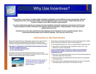 Why Use Incentives?

        We are living in a new century! In today’s highly competitive marketplace, it can be difficult to secure new business, retain the
         employees you have, and reward their loyalty. Just being aggressive doesn’t cut it any longer. People skills alone are not
                                        enough to compete, so you need to develop a loyalty program.

        You need to distinctively separate your company from the competition and lead the employees and customers to think of you.
          They are looking for comfort, convenience, fair treatment, and most importantly – being recognized. That is why a reward
                                                          program will work for you.

              The bottom line is this, loyal customers and loyal employees are the foundation of your successful business. But to
                        continuously motivate people can be a difficult challenge. That’s why we're here for you.



                                                     Cash Incentive vs. Non-Cash Incentive
                                                                        Non-
Though cash rewards still have a wide appeal, sponsors of non-cash incentives            The American Compensation Association surveyed 1,600 companies for a White
exploit the important psychological distinction between compensation and                 House conference on productivity. Some of their findings were:
"motivation" by playing to those highly personal aspects of incentive recognition.
                                                                                           Non-cash awards offered a 3:1 return on investment when compared to cash.
One survey of 1,000 people in a cash-based incentive program found that:                   Each dollar of increased performance costs about 4 cents in non – cash
 18% didn't remember receiving it                                                          awards and 12 cents in cash awards.
 15% don't remember how they used it
 (Source: Wirthlin Worldwide)                                                            In terms of specific types of incentives or awards, more respondents
                                                                                         indicate that merchandise incentives and travel incentives are more
And research from the American Productivity & Quality Center found that                  compelling than cash.
sponsors of cash programs actually require 3-5 times the amount of cash value to           About four of five respondents believe that travel and merchandise awards are
achieve the same results as with non-cash incentives.                                      remembered longer than cash awards.
                                                                                           Almost two-thirds of the respondents feel that cash awards are remembered
                                                                                           for the shortest time.
                                   People are reluctant to spend money on
                                   non-essentials, which is a significant                  About three-fourths of respondents agree that they can build a more exciting,
                                                                                           memorable program around travel or merchandise than cash.
                                   reason why non-cash rewards are
                                   better motivators.


                                                                                     2
 