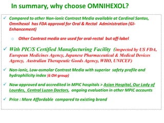 In summary, why choose OMNIHEXOL?
 Compared to other Non-ionic Contrast Media available at Cardinal Santos,
Omnihexol has FDA approval for Oral & Rectal Administration (GI-
Enhancement)
o Other Contrast media are used for oral-rectal but off-label
 With PIC/S Certified Manufacturing Facility (inspected by US FDA,
European Medicines Agency, Japanese Pharmaceutical & Medical Devices
Agency, Australian Therapeutic Goods Agency, WHO, UNICEF)
 Non-ionic, Low-osmolar Contrast Media with superior safety profile and
hydrophilicity index (6 OH group)
 Now approved and accredited in MPIC hospitals > Asian Hospital, Our Lady of
Lourdes, Central Luzon Doctors, ongoing evaluation in other MPIC accounts
 Price : More Affordable compared to existing brand
 