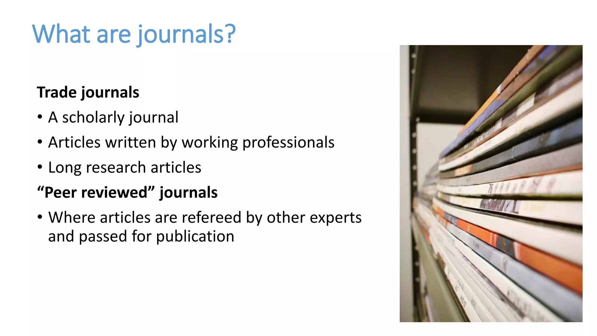 What are journals?
Trade journals
• A scholarly journal
• Articles written by working professionals
• Long research articles
“Peer reviewed” journals
• Where articles are refereed by other experts
and passed for publication
