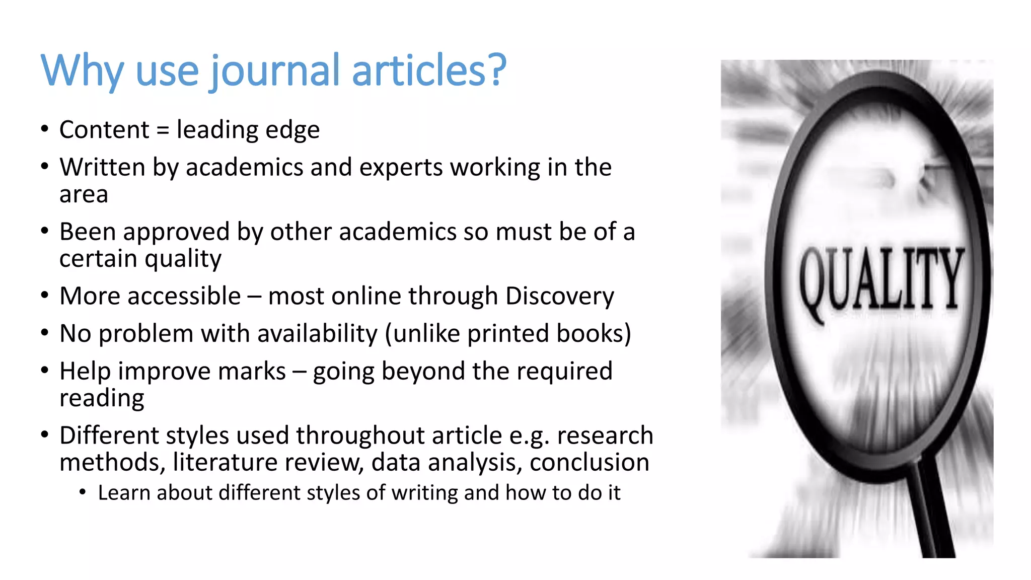 Why use journal articles?
• Content = leading edge
• Written by academics and experts working in the
area
• Been approved by other academics so must be of a
certain quality
• More accessible – most online through Discovery
• No problem with availability (unlike printed books)
• Help improve marks – going beyond the required
reading
• Different styles used throughout article e.g. research
methods, literature review, data analysis, conclusion
• Learn about different styles of writing and how to do it