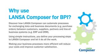Why use
LANSA Composer for BPI?
Discover how LANSA Composer can automate processes
for exchanging data and business documents (e.g. purchase
orders) between customers, suppliers, partners and line-of-
business systems (e.g. ERP and CRM).
Using simple instructions, you define your processing steps
to LANSA Composer and let it do all the work.
Making your business processes more efficient will reduce
your costs and improve customer satisfaction.
 