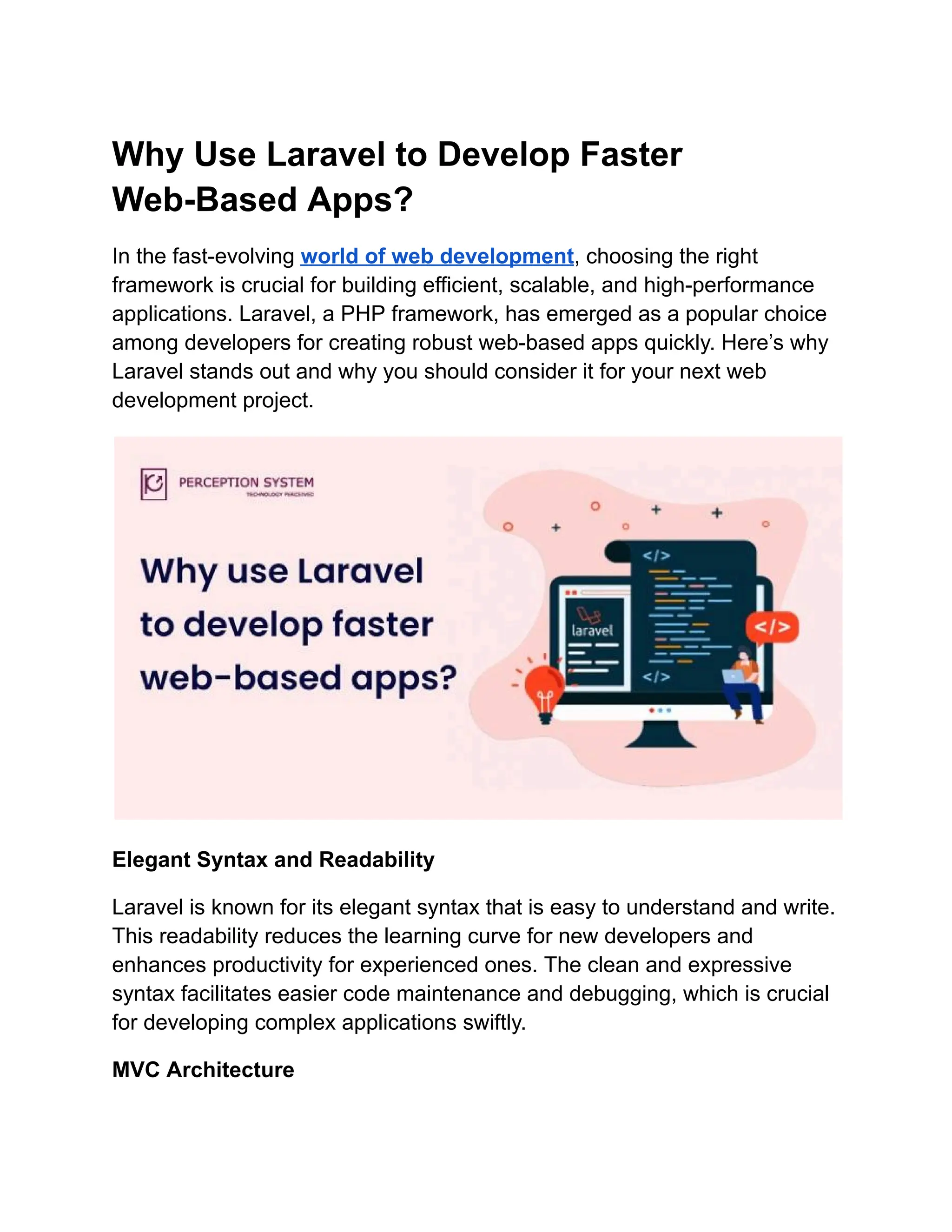 Why Use Laravel to Develop Faster Web-Based Apps? In the fast-evolving world of web development, choosing the right framework is crucial for building efficient, scalable, and high-performance applications. Laravel, a PHP framework, has emerged as a popular choice among developers for creating robust web-based apps quickly. Here’s why Laravel stands out and why you should consider it for your next web development project. Elegant Syntax and Readability Laravel is known for its elegant syntax that is easy to understand and write. This readability reduces the learning curve for new developers and enhances productivity for experienced ones. The clean and expressive syntax facilitates easier code maintenance and debugging, which is crucial for developing complex applications swiftly. MVC Architecture 