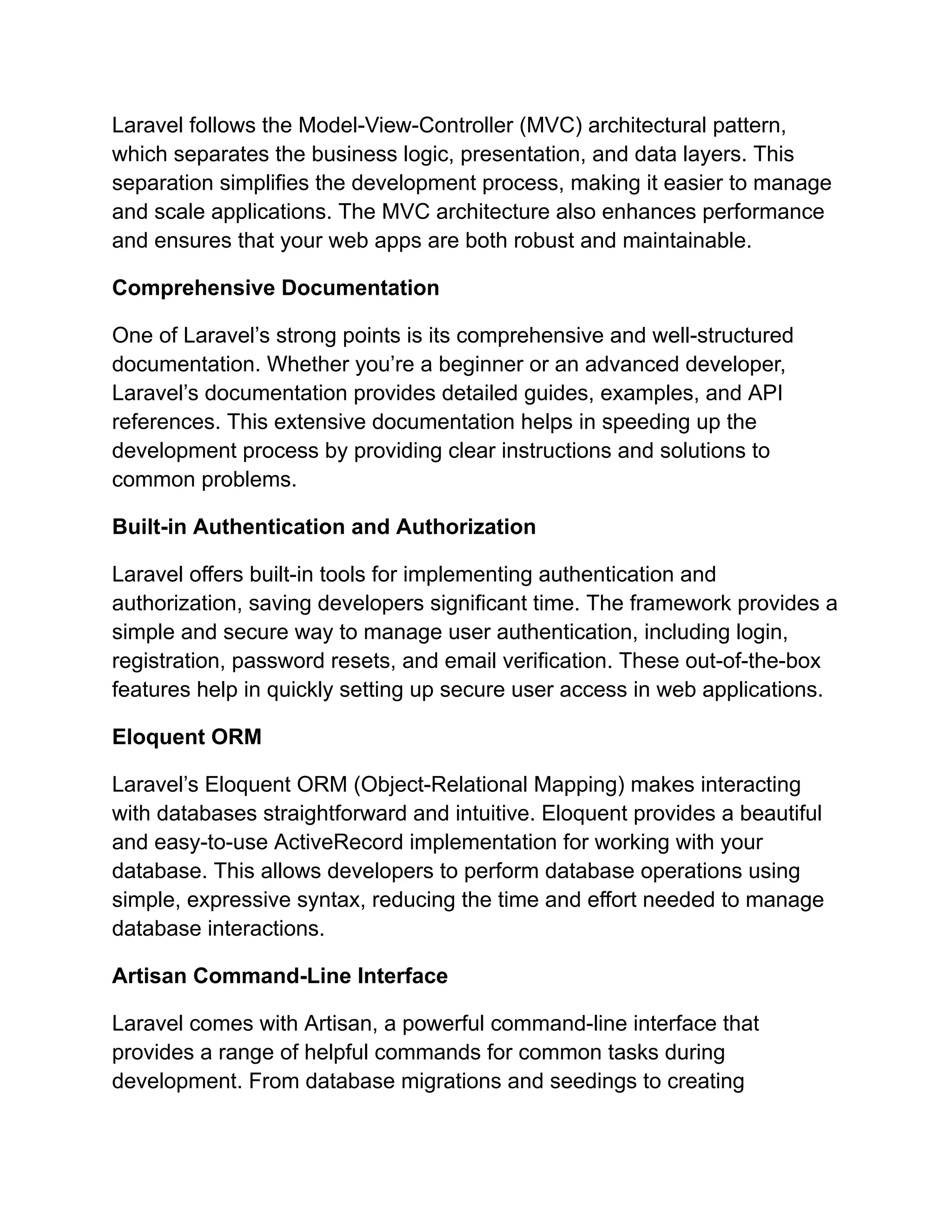 Laravel follows the Model-View-Controller (MVC) architectural pattern, which separates the business logic, presentation, and data layers. This separation simplifies the development process, making it easier to manage and scale applications. The MVC architecture also enhances performance and ensures that your web apps are both robust and maintainable. Comprehensive Documentation One of Laravel’s strong points is its comprehensive and well-structured documentation. Whether you’re a beginner or an advanced developer, Laravel’s documentation provides detailed guides, examples, and API references. This extensive documentation helps in speeding up the development process by providing clear instructions and solutions to common problems. Built-in Authentication and Authorization Laravel offers built-in tools for implementing authentication and authorization, saving developers significant time. The framework provides a simple and secure way to manage user authentication, including login, registration, password resets, and email verification. These out-of-the-box features help in quickly setting up secure user access in web applications. Eloquent ORM Laravel’s Eloquent ORM (Object-Relational Mapping) makes interacting with databases straightforward and intuitive. Eloquent provides a beautiful and easy-to-use ActiveRecord implementation for working with your database. This allows developers to perform database operations using simple, expressive syntax, reducing the time and effort needed to manage database interactions. Artisan Command-Line Interface Laravel comes with Artisan, a powerful command-line interface that provides a range of helpful commands for common tasks during development. From database migrations and seedings to creating 