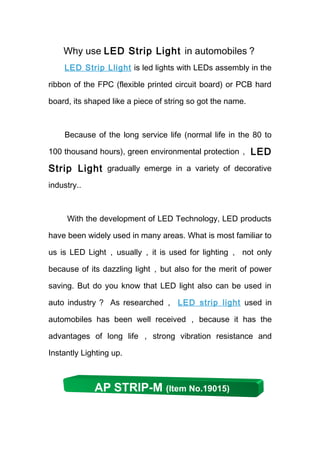 Why use LED Strip Light in automobiles？
    LED Strip Llight is led lights with LEDs assembly in the

ribbon of the FPC (flexible printed circuit board) or PCB hard

board, its shaped like a piece of string so got the name.



    Because of the long service life (normal life in the 80 to

100 thousand hours), green environmental protection， LED

Strip Light gradually emerge in a variety of decorative
industry..



     With the development of LED Technology, LED products

have been widely used in many areas. What is most familiar to

us is LED Light ， usually ， it is used for lighting ， not only

because of its dazzling light ，but also for the merit of power

saving. But do you know that LED light also can be used in

auto industry ？ As researched ， LED strip light used in

automobiles has been well received ， because it has the

advantages of long life ， strong vibration resistance and

Instantly Lighting up.



             AP STRIP-M (Item No.19015)
 
