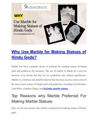 Why Use Marble for Making Statues of
Hindu Gods?
Marble has been a popular choice of material for creating statues of Hindu
gods and goddesses for centuries. The use of marble in Hindu art is not just
because of its beauty but also for its symbolism and cultural significance.
Marble is a timeless and durable material that has been used to create some of
the most iconic statues of Hindu gods and goddesses, including Lord Krishna,
Lord Shiva, Goddess Durga, and Sai baba marble statues.
T
op Reasons why Marble Preferred For
Making Marble Statues
Here are the top reasons why marble is preferred for making statues of Hindu
gods.
 