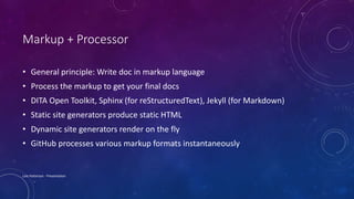 Markup + Processor
• General principle: Write doc in markup language
• Process the markup to get your final docs
• DITA Open Toolkit, Sphinx (for reStructuredText), Jekyll (for Markdown)
• Static site generators produce static HTML
• Dynamic site generators render on the fly
• GitHub processes various markup formats instantaneously
Lois Patterson - Presentation
 