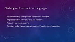 Challenges of unstructured languages
• DITA forces unity among writers. Deviation is punished.
• Impose structure with templates and standards.
• “You can, but you shouldn’t.”
• Structure and unity particularly important if localization is happening.
Lois Patterson - Presentation
 