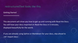 restructuredText looks like this
Getting Started
===============
This document will show you how to get up and running with Read the Docs.
You will have your docs imported on Read the Docs in 5 minutes,
displayed beautifully for the world.
If you are already using Sphinx or Markdown for your docs, skip ahead to
:ref:`import-docs`.
 