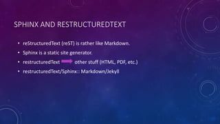 SPHINX AND RESTRUCTUREDTEXT
• reStructuredText (reST) is rather like Markdown.
• Sphinx is a static site generator.
• restructuredText other stuff (HTML, PDF, etc.)
• restructuredText/Sphinx:: Markdown/Jekyll
 