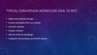 TYPICAL CONVERSION WORKFLOW (XML TO RST)
• High-level website design
• Create templates (for our sanity)
• Convert content
• Create content
• (All the time be building)
• Integrate into product and build system
 