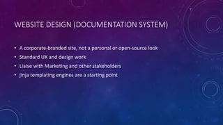 WEBSITE DESIGN (DOCUMENTATION SYSTEM)
• A corporate-branded site, not a personal or open-source look
• Standard UX and design work
• Liaise with Marketing and other stakeholders
• jinja templating engines are a starting point
 