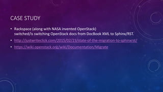 CASE STUDY
• Rackspace (along with NASA invented OpenStack)
switched/is switching OpenStack docs from DocBook XML to Sphinx/RST.
• http://justwriteclick.com/2015/02/23/state-of-the-migration-to-sphinxrst/
• https://wiki.openstack.org/wiki/Documentation/Migrate
 