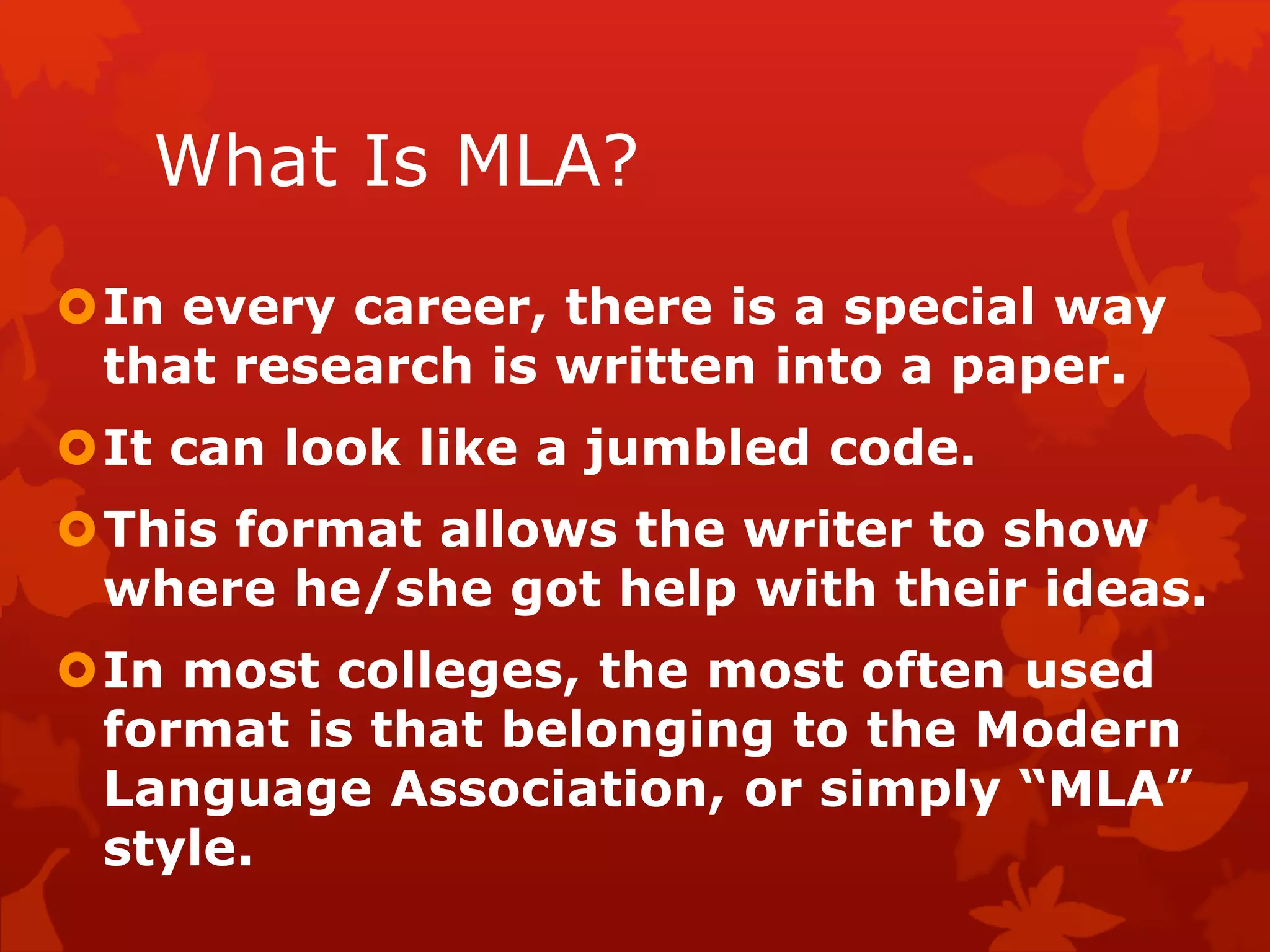 What Is MLA?
In every career, there is a special way
that research is written into a paper.
It can look like a jumbled code.
This format allows the writer to show
where he/she got help with their ideas.
In most colleges, the most often used
format is that belonging to the Modern
Language Association, or simply “MLA”
style.
 