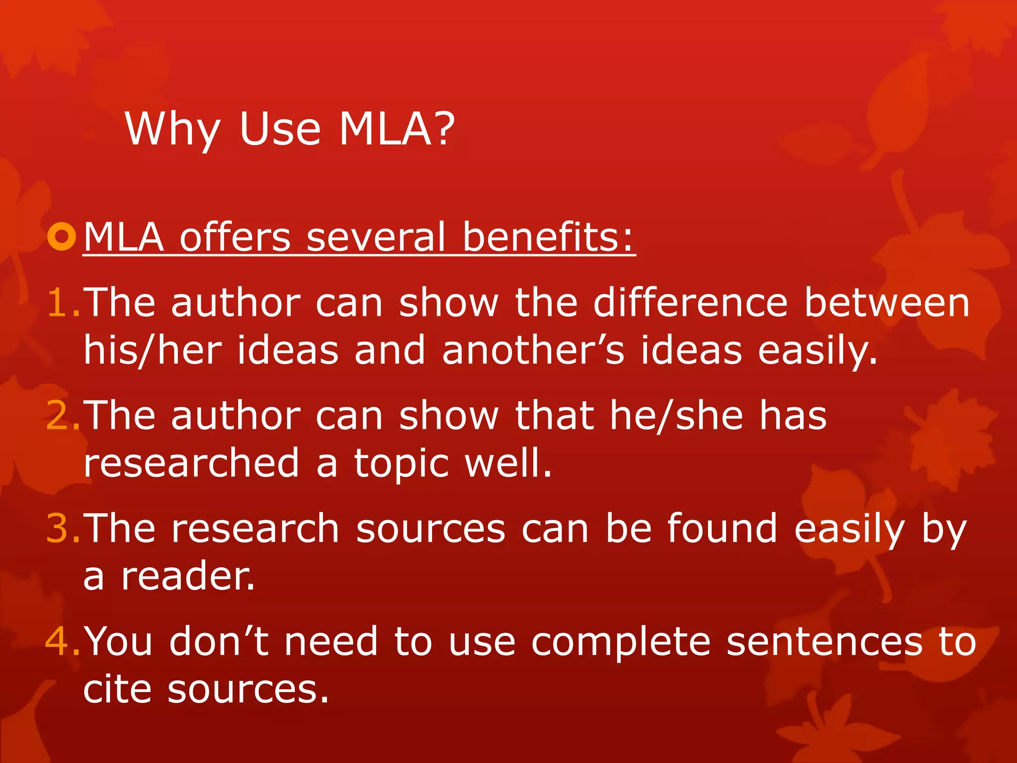 Why Use MLA?
MLA offers several benefits:
1.The author can show the difference between
his/her ideas and another’s ideas easily.
2.The author can show that he/she has
researched a topic well.
3.The research sources can be found easily by
a reader.
4.You don’t need to use complete sentences to
cite sources.
 