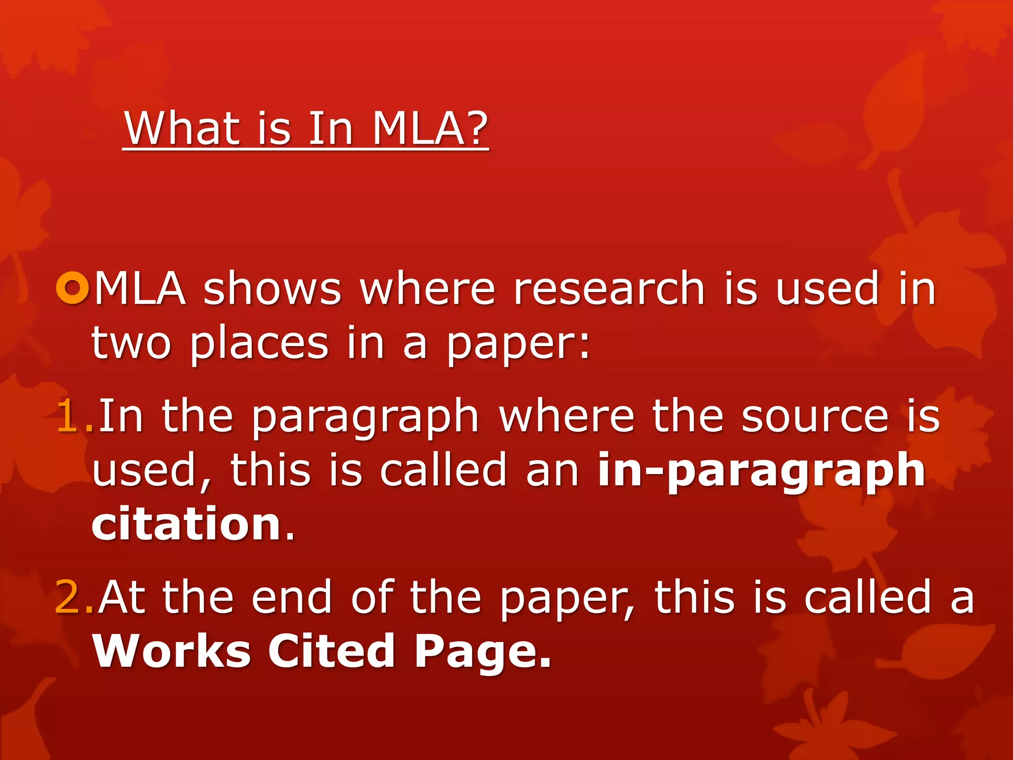 What is In MLA?
MLA shows where research is used in
two places in a paper:
1.In the paragraph where the source is
used, this is called an in-paragraph
citation.
2.At the end of the paper, this is called a
Works Cited Page.
 