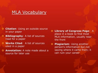MLA Vocabulary
 Citation: Using an outside source
in your paper
 Bibliography: A list of sources
read for a paper
 Works Cited: A list of sources
used in a paper
 Annotation: A note made about a
source for later use
 Library of Congress Page: A
place in a book to find most
MLA information, usually near
the front
 Plagiarism: Using another
person’s information but not
saying where it came from; it
can ruin your career
 