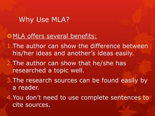 Why Use MLA?
MLA offers several benefits:
1.The author can show the difference between
his/her ideas and another’s ideas easily.
2.The author can show that he/she has
researched a topic well.
3.The research sources can be found easily by
a reader.
4.You don’t need to use complete sentences to
cite sources.
 