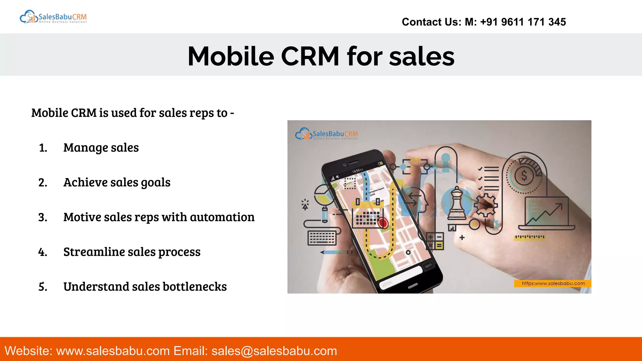 Contact Us: M: +91 9611 171 345
Mobile CRM for sales
Website: www.salesbabu.com Email: sales@salesbabu.com
Mobile CRM is used for sales reps to -
1. Manage sales
2. Achieve sales goals
3. Motive sales reps with automation
4. Streamline sales process
5. Understand sales bottlenecks
 
