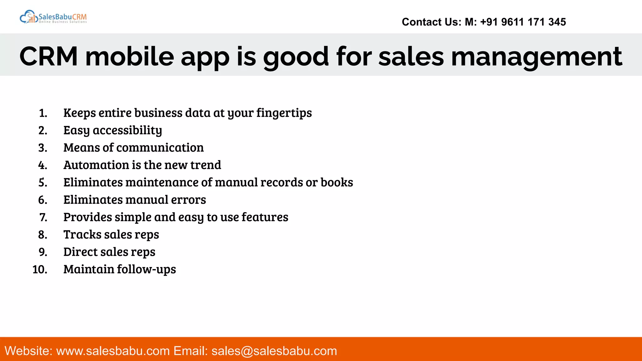 Contact Us: M: +91 9611 171 345
CRM mobile app is good for sales management
Website: www.salesbabu.com Email: sales@salesbabu.com
1. Keeps entire business data at your fingertips
2. Easy accessibility
3. Means of communication
4. Automation is the new trend
5. Eliminates maintenance of manual records or books
6. Eliminates manual errors
7. Provides simple and easy to use features
8. Tracks sales reps
9. Direct sales reps
10. Maintain follow-ups
 