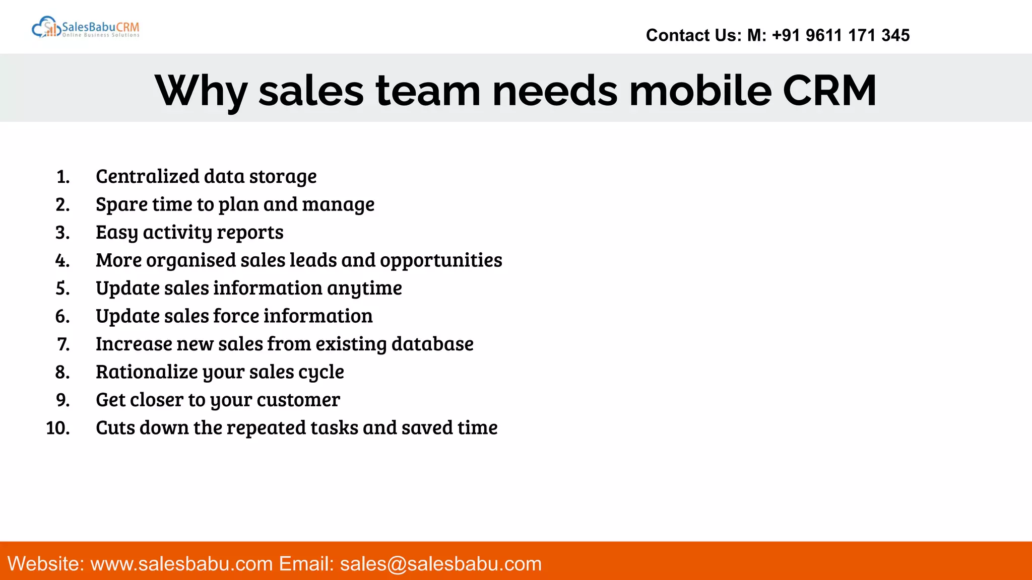 Contact Us: M: +91 9611 171 345
Why sales team needs mobile CRM
Website: www.salesbabu.com Email: sales@salesbabu.com
1. Centralized data storage
2. Spare time to plan and manage
3. Easy activity reports
4. More organised sales leads and opportunities
5. Update sales information anytime
6. Update sales force information
7. Increase new sales from existing database
8. Rationalize your sales cycle
9. Get closer to your customer
10. Cuts down the repeated tasks and saved time
 