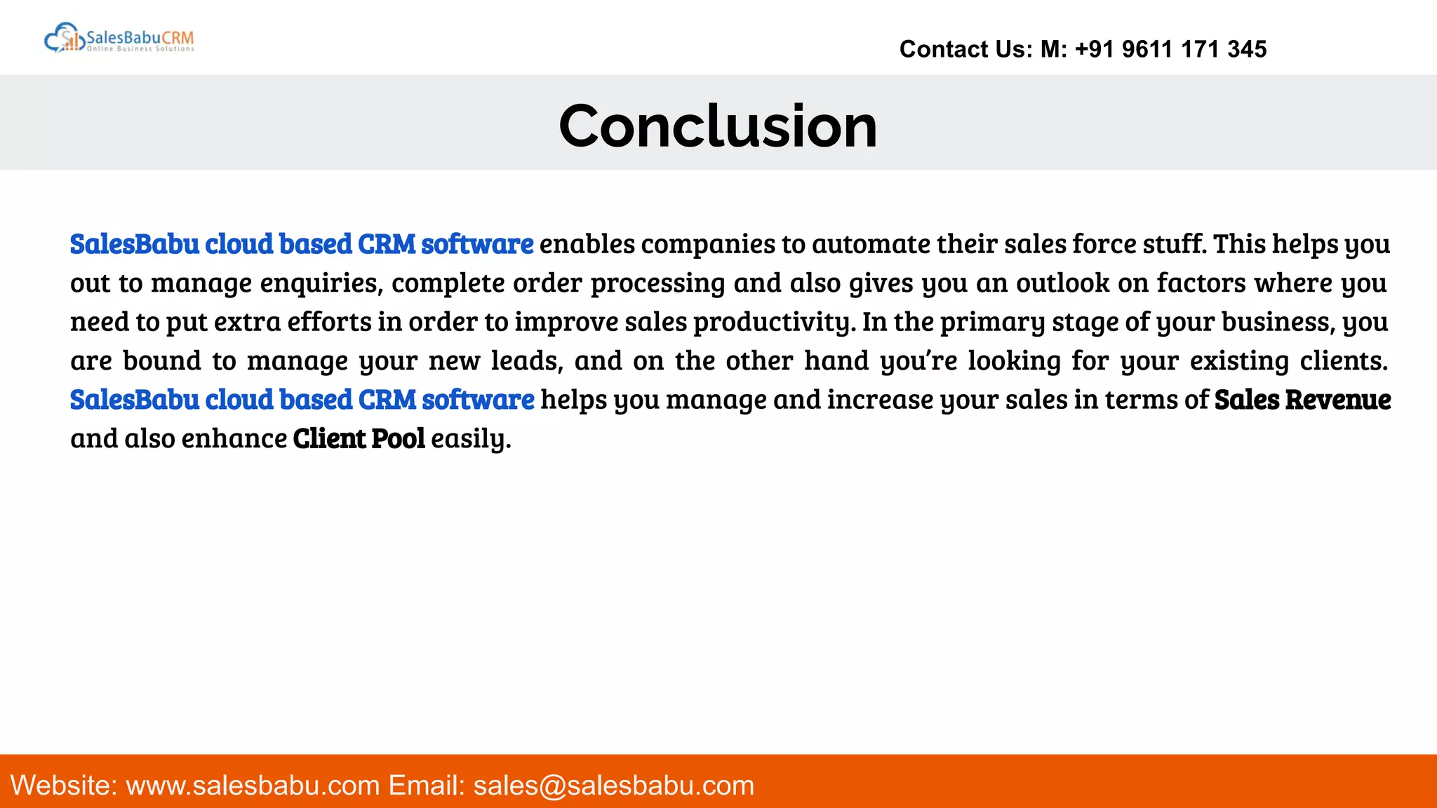 Contact Us: M: +91 9611 171 345
Conclusion
Website: www.salesbabu.com Email: sales@salesbabu.com
SalesBabu cloud based CRM software enables companies to automate their sales force stuff. This helps you
out to manage enquiries, complete order processing and also gives you an outlook on factors where you
need to put extra efforts in order to improve sales productivity. In the primary stage of your business, you
are bound to manage your new leads, and on the other hand you’re looking for your existing clients.
SalesBabu cloud based CRM software helps you manage and increase your sales in terms of Sales Revenue
and also enhance Client Pool easily.
 