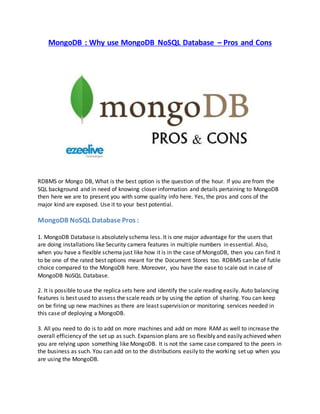 MongoDB : Why use MongoDB NoSQL Database – Pros and Cons 
RDBMS or Mongo DB, What is the best option is the question of the hour. If you are from the 
SQL background and in need of knowing closer information and details pertaining to MongoDB 
then here we are to present you with some quality info here. Yes, the pros and cons of the 
major kind are exposed. Use it to your best potential. 
MongoDB NoSQL Database Pros : 
1. MongoDB Database is absolutely schema less. It is one major advantage for the users that 
are doing installations like Security camera features in multiple numbers in essential. Also, 
when you have a flexible schema just like how it is in the case of MongoDB, then you can find it 
to be one of the rated best options meant for the Document Stores too. RDBMS can be of futile 
choice compared to the MongoDB here. Moreover, you have the ease to scale out in case of 
MongoDB NoSQL Database. 
2. It is possible to use the replica sets here and identify the scale reading easily. Auto balancing 
features is best used to assess the scale reads or by using the option of sharing. You can keep 
on be firing up new machines as there are least supervision or monitoring services needed in 
this case of deploying a MongoDB. 
3. All you need to do is to add on more machines and add on more RAM as well to increase the 
overall efficiency of the set up as such. Expansion plans are so flexibly and easily achieved when 
you are relying upon something like MongoDB. It is not the same case compared to the peers in 
the business as such. You can add on to the distributions easily to the working set up when you 
are using the MongoDB. 
 