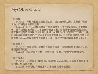 • 安全性：
1.Oracle：严格的数据隔离级别实现，强⼤大的审计功能，⽀支持⽤用户组合
⾓角⾊色，严格的⾝身份验证机制。
2.Mysql：只有InnoDB引擎⽀支持简单的事务，没有审计功能，不⽀支持⾓角
⾊色，没有权限回收功能，内置的⾝身份验证机制，没有基于回滚的恢复功能，
不⽀支持在线的表修改操作（⽐比如：类似于ALTER TABLE或CREATE TABLE⼀一类
的操作都是⾮非事务性的.它们会提交未提交的事务，并且不能回滚也不能做灾
难恢复.Schame被保存在⽂文件系统上，这⼀一点与它使⽤用的存储引擎⽆无关。）
• 商业⽀支持：
1.Oracle：商业软件，全套的商业服务⽀支持。完善的⽂文档⼿手册⽀支持，⼏几
乎涵盖所有功能。
2.Mysql：有商业服务⽀支持，但⽂文档过于简单，包含的内容也⽐比较少。
• 软件成本：
1.Oracle：License费⽤用⽐比较⾼高，企业版55W/2Core，之后每年都需要付
合同价22%的服务费。
2.Mysql：有开源也有商业版本，但价格相对⾮非常便宜。
MySQL vs Oracle
 