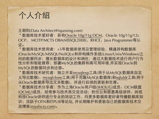 ⺩王朝阳(Data Architect@iqunxing.com)
＊数据库技术爱好者：获有Oracle 10g/11g OCM，Oracle 10g/11g/12c
OCP， MCITP/MCTS DBA(MSSQL2008)，RHCE，Java Programmer等认
证。
＊数据库技术使⽤用者：+5年数据库使⽤用及管理经验，精通异构数据库
(Oracle/MySQL/MSSQL/NoSQLs)和异构操作系统(Linux/Unix/Windows)之
间的数据同步；擅⻓长数据库的设计和调优；通过⼤大数据技术进⾏行⽤用户⾏行为
性分析和智能推荐；部署MySQL的集群和⾼高可⽤用环境,并实现Oracle到
MySQL的数据同步和迁移。
＊数据库技术研究者：独⽴立开发mysqlexp⼯工具(⽤用于从MySQL数据库⾃自定
义导出数据)、mysqlclone⼯工具(⽤用于克隆MySQL数据库)和sqluldr⼯工具(⽤用于
从Oracle数据库导出⽂文本数据)，并进⾏行后续的更新和完善。
＊数据库技术分享者：作为上海Oracle⽤用户组(SHOUG)成员、OCM联盟
(OCMU)成员，经常参与技术类交流活动；担任云和恩墨⾼高级讲师、尚观
科技Oracle讲师进⾏行专业的培训⼯工作，向更多数据库爱好者传播数据库知
识；活跃于OTN和ITPUB等论坛, 并⻓长期维护和更新⾃自⼰己的数据库技术交
流博客(royalwzy.com)。
个⼈人介绍
 