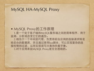 • MySQL Proxy的⼯工作原理
1.是⼀一个处于客户端和MySQL服务端之间的简单程序，⽤用于
监测、分析或改变它们的通信。
2.相当于⼀一个中间层代理，负责将前台应⽤用的连接请求转发
给后台的数据库，并且通过使⽤用lua脚本，可以实现复杂的连
接控制和过滤，从⽽而实现读写分离和负载平衡。
3.对于应⽤用来说MySQL Proxy是完全透明的。
MySQL HA-MySQL Proxy
 